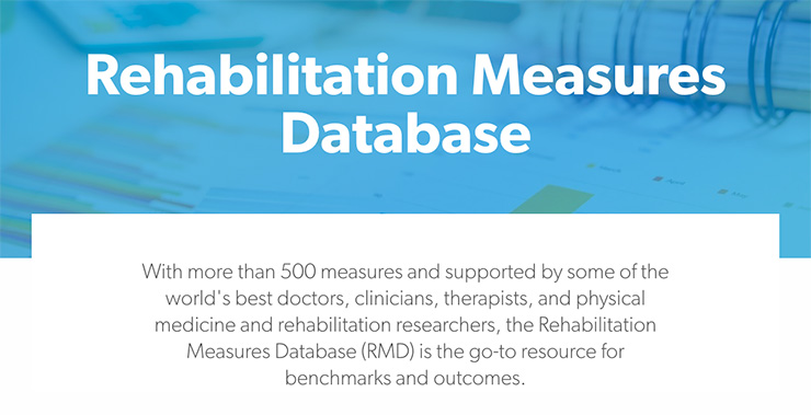 Rehabilitation Measures Database: With more than 500 measures and supported by some of the world's best doctors, clinicians, therapists, and physical medicine and rehabilitation researchers, the Rehabilitation Measures Database (RMD) is the go-to resource for benchmarks and coutcomes.