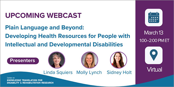 Upcoming Webcast:  Plain Language and Beyond: Developing Health Resources for People With Intellectual and Developmental Disabilities. Presenters: Linda Squires, Molly Lynch, and Sidney Holt. March 13, 1:00-2:00 PM ET. Virtual.